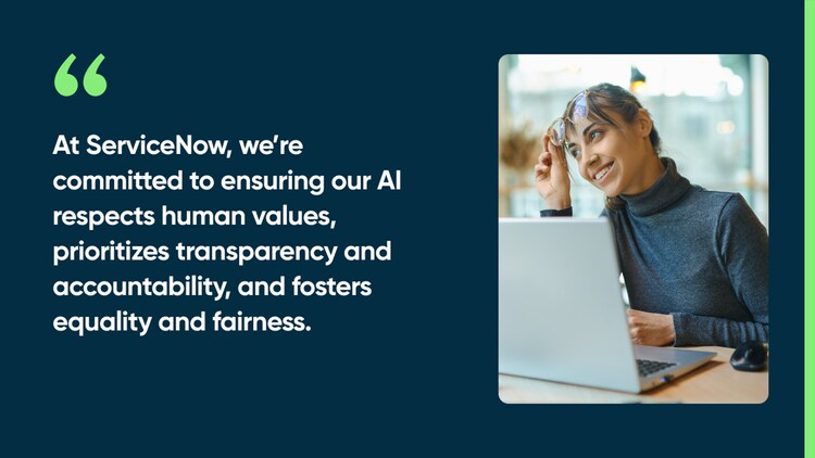 At ServiceNow, we’re committed to ensuring our AI respects human values, prioritizes transparency and accountability, and fosters equality and fairness.