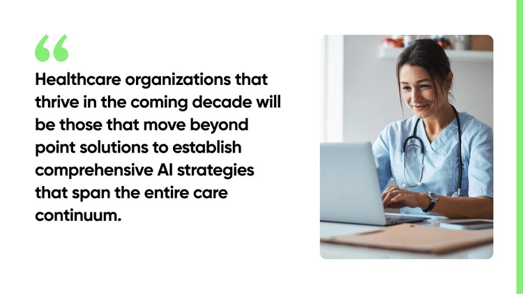 Healthcare organizations that thrive in the coming decade will be those that move beyond point solutions to establish comprehensive AI strategies that span the entire care continuum.