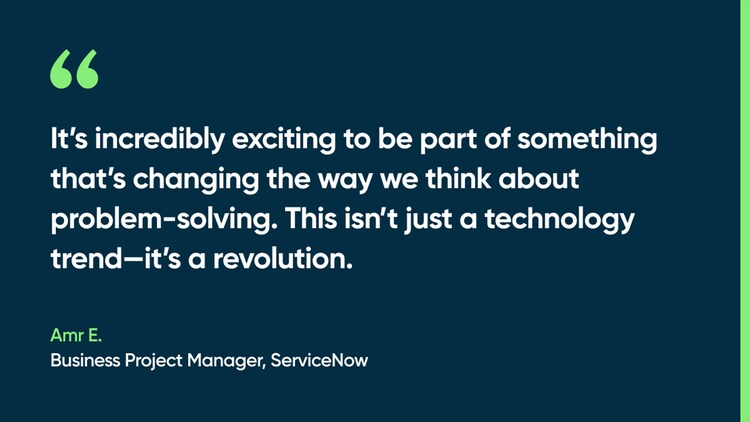 It’s incredibly exciting to be part of something that’s changing the way we think about problem-solving. This isn’t just a technology trend—it’s a revolution. -Amr E., Business Project Manager, ServiceNow