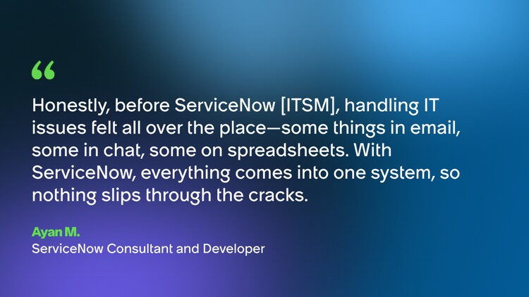 Honestly, before ServiceNow [ITSM], handling IT issues felt all over the place-some things in email, some in chat, some on spreadsheets. With ServiceNow, everything comes into one system, so nothing slips through the cracks. -Ayan M., ServiceNow Consultant and Developer