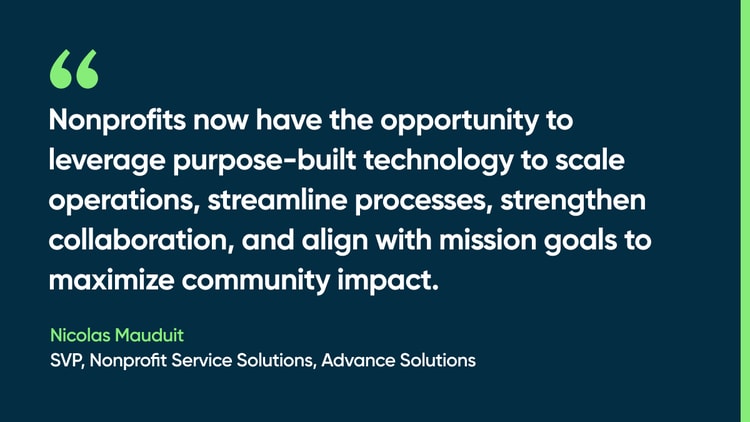 Nonprofits now have the opportunity to leverage purpose-built technology to scale operations, streamline processes, strengthen collaboration, and align with mission goals to maximize community impact. -Nicolas Mauduit, SVP, Nonprofit Service Solutions, Advance Solutions