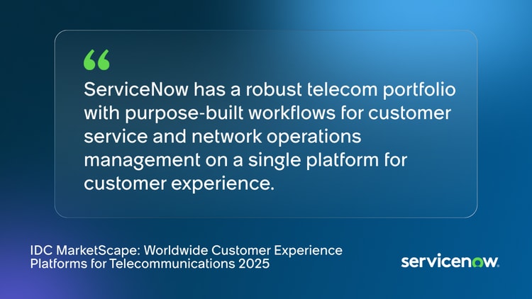 ServiceNow has a robust telecom portfolio with purpose-built workflows for customer service and network operations management on a single platform for customer experience. -IDC MarketScape: Worldwide Customer Experience Platforms for Telecommunications 2025