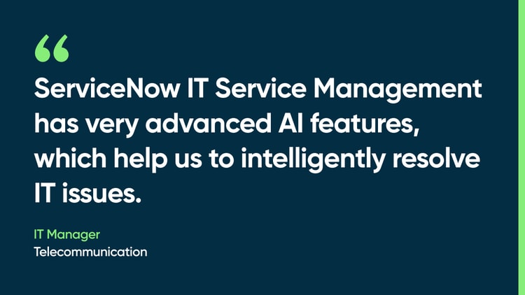 ServiceNow IT Service Management has very advanced AI features, which help us to intelligently resolve IT issues. -IT manager, Telecommunication