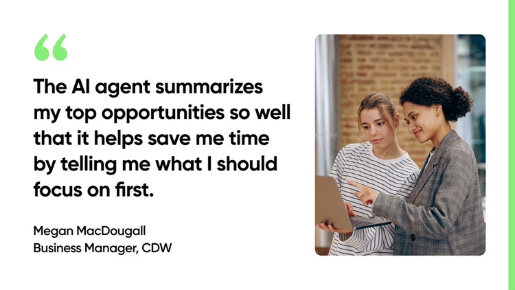The AI agent summarizes my top opportunities so well that it helps save me time by telling me what I should focus on first. -Megan MacDougall, Business Manager, CDW