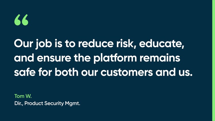 Our job is to reduce risk, educate, and ensure the platform remains safe for both our customers and us. -Tom W., Dir., Product Security Mgmt.