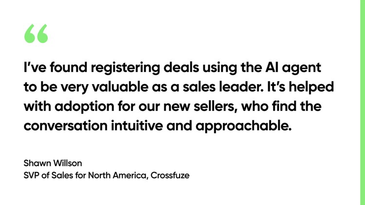 I’ve found registering deals using the AI agent to be very valuable as a sales leader. It’s helped with adoption for our new sellers, who find the conversation intuitive and approachable. -Shawn Wilson, SVP of Sales for North America, Crossfuze