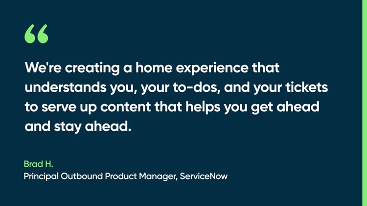 We're creating a home experience that understands you, your to-dos, and your tickets to serve up content that helps you get ahead and stay ahead. -Brad H., Principal Outbound Product Manager, ServiceNow