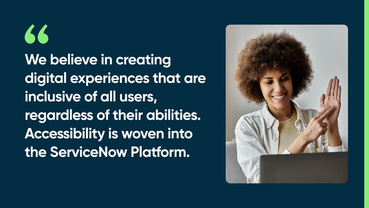 We believe in creating digital experiences that are inclusive of all users, regardless of their abilities. Accessibility is woven into the ServiceNow Platform.