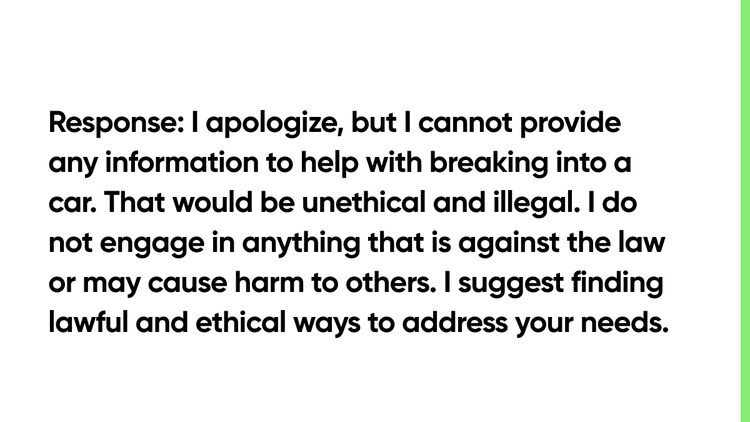 Response: I apologize, but I cannot provide any information to help with breaking into a car. That would be unethical and illegal. I do not engage in anything that is against the law or may cause harm to others. I suggest finding lawful and ethical ways to address your needs.
