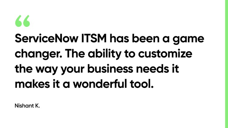 ServiceNow ITSM has been a game changer,. The ability to customize the way your business needs it makes it a wonderful tool. -Nishant K.