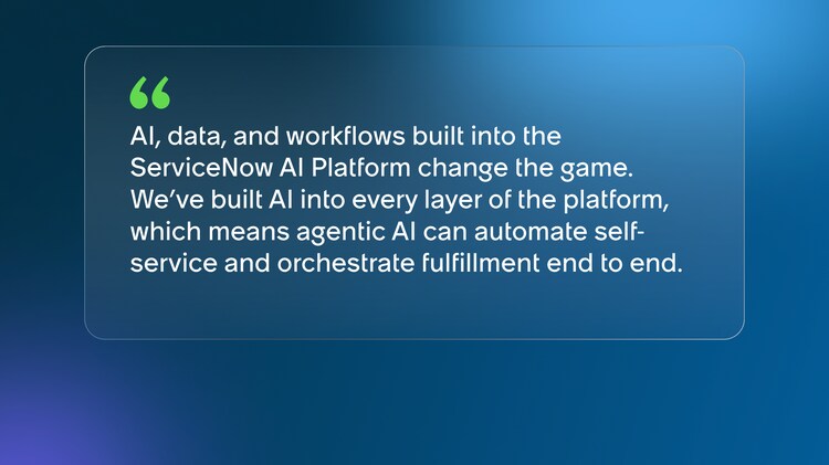 AI, data, and workflows built into the ServiceNow AI Platform change the game. We’ve built AI into every layer of the platform, which means agentic AI can automate self-service and orchestrate fulfillment end to end.