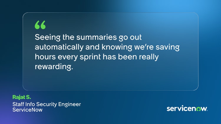 Seeing the summaries go out automatically and knowing we’re saving hours every sprint has been really rewarding. -Rajat S., Staff Info Security Engineer, ServiceNow
