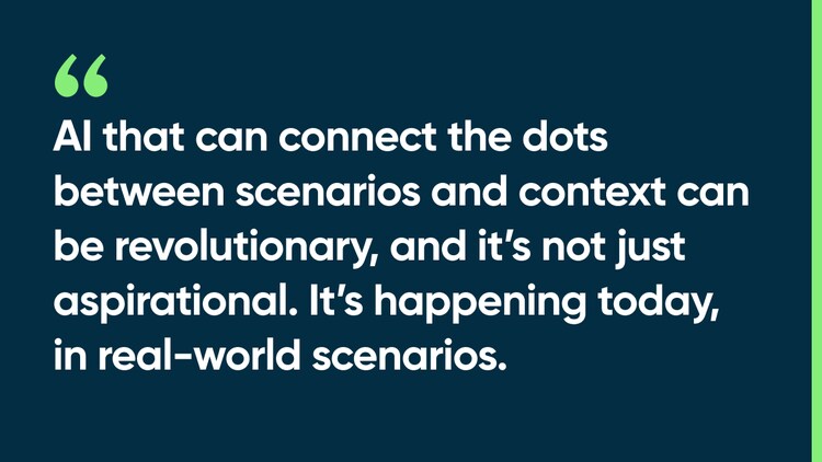 AI that can connect the dots between scenarios and context can be revolutionary, and it’s not just aspirational. It’s happening today, in real-world scenarios.