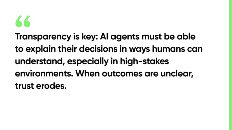 Transparency is key: AI agents must be able to explain their decisions in ways humans can understand, especially in high-stakes environments. When outcomes are unclear, trust erodes.