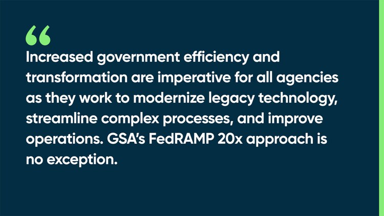 Increased government efficiency and transformation are imperative for all agencies as they work to modernize legacy technology, streamline complex processes, and improve operations. GSA’s FedRAMP 20x approach is no exception.