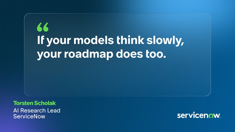 If your models think slowly, your roadmap does too. -Torsten Scholak, AI Research Lead, ServiceNow