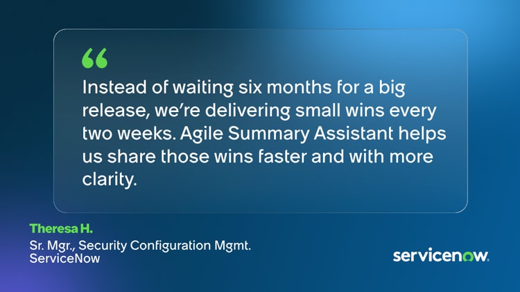 Instead of waiting six months for a big release, we’re delivering small wins every two weeks. Agile Summary Assistant helps us share those wins faster and with more clarity. -Theresa H., Sr. Mgr., Security Configuration Mgmt., ServiceNow