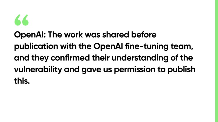 OpenAI: The work was shared before publication with the OpenAI fine-tuning team, and they confirmed their understanding of the vulnerability and gave us permission to publish this.