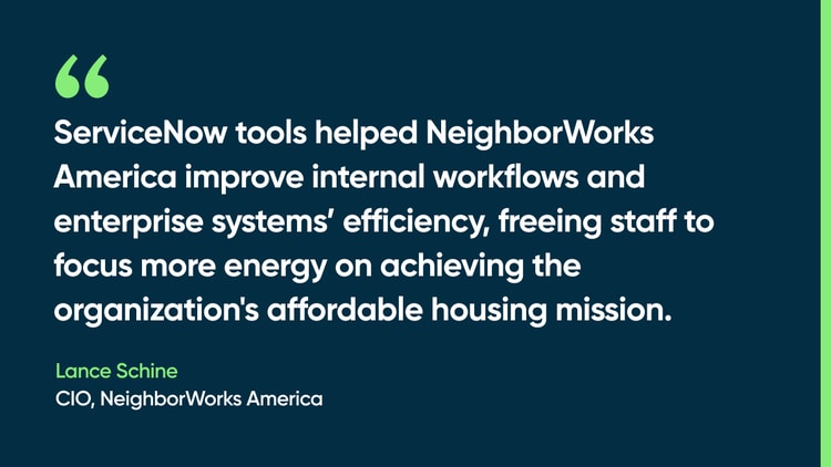 ServiceNow tools helped NeighborWorks America improve internal workflows and enterprise systems’ efficiency, freeing staff to focus more energy on achieving the organization's affordable housing missio. -Lance Schine, CIO, NeighborWorks America