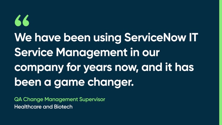 We have been using ServiceNow IT Service Management in our company for years now, and it has been a game changer. -QA change management supervisor, healthcare and biotech