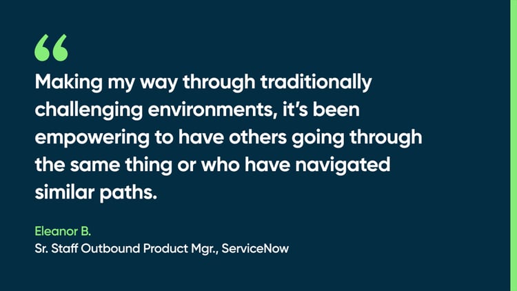 Making my way through traditionally challenging environments, it’s been empowering to have others going through the same thing or who have navigated similar paths. -Eleanor B., Sr. Staff Outbound Product Mgr., ServiceNow
