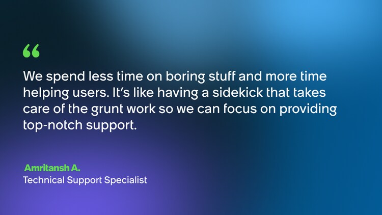 We spend less time on boring stuff and more time helping users. It's like having a sidekick that takes care of the grunt work so we can focus on providing top-notch support. -Amritansh A., Technical Support Specialist