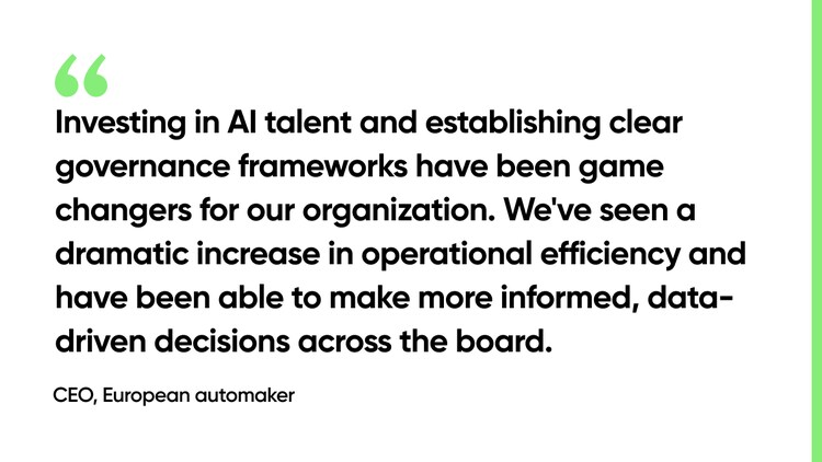 Investing in AI talent and establishing clear governance frameworks have been game changers for our organization. We've seen a dramatic increase in operational efficiency and have been able to make more informed, data-driven decisions across the board. -CEO, European automaker
