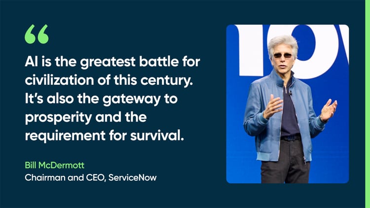 AI is the greatest battle for civilization of this century. It’s also the gateway to prosperity and the requirement for survival. -Bill McDermott, Chairman and CEO, ServiceNow