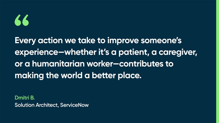 Every action we take to improve someone’s experience—whether it’s a patient, a caregiver, or a humanitarian worker—contributes to making the world a better place. -Dmitri B., Solution Architect, ServiceNow