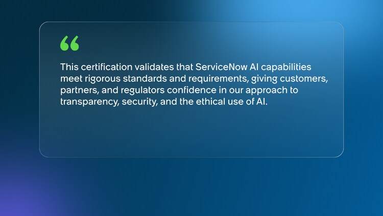 This certification validates that ServiceNow AI capabilities meet rigorous standards and requirements, giving customers, partners, and regulators confidence in our approach to transparency, security, and the ethical use of AI.
