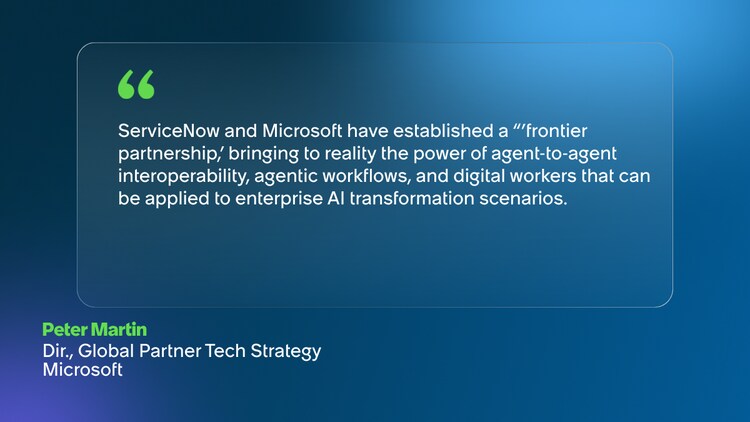ServiceNow and Microsoft have established a ‘frontier partnership, bringing to reality the power of agent-to-agent interoperability, agentic workflows, and digital workers that can be applied to enterprise AI transformation scenarios. -Peter Martin, Dir., Global Partner Tech Strategy, Microsoft