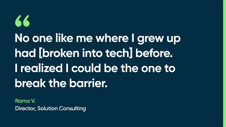 No one like me where I grew up had [broken into tech] before. I realized I could be the one to break the barrier. -Rama V., Director, Solution Consulting