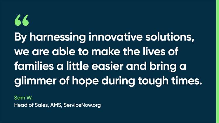 By harnessing innovative solutions, we are able to make the lives of families a little easier and bring a glimmer of hope during tough times. -Sam W. Head of Sales, AMS, ServiceNow.org