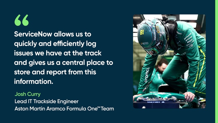 ServiceNow allows us to quickly and efficiently log issues we have at the track and gives us a central place to store and report from this information. —Josh Curry, Lead IT Trackside Engineer, Aston Martin Aramco Formula One Team