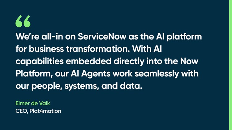 We’re all-in on ServiceNow as the AI platform for business transformation. With AI capabilities embedded directly into the Now Platform, our AI Agents work seamlessly with our people, systems, and data. -Elmer de Valk, CEO, Plat4mation