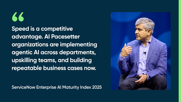 Speed is a competitive advantage. AI Pacesetter organizations are implementing agentic AI across departments, upskilling teams, and building repeatable business cases now. -ServiceNow Enterprise AI Maturity Index 2025