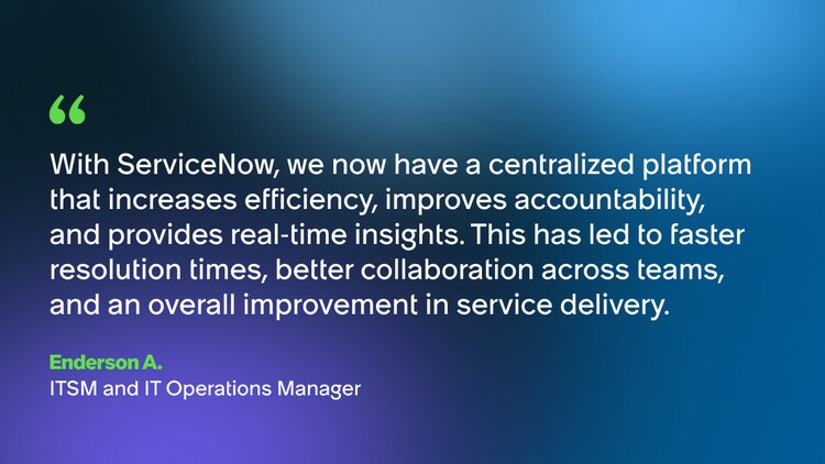 With ServiceNow, we now have a centralized platform that increases efficiency, improves accountability, and provides real-time insights. This has led to faster resolution times, better collaboration across teams, and an overall improvement in service delivery. -Enderson A., ITSM and IT Operations Manager