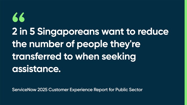 2 in 5 Singaporeans want to reduce the number of people they're transferred to when seeking assistance. -ServiceNow 2025 Customer Experience Report for Public Sector