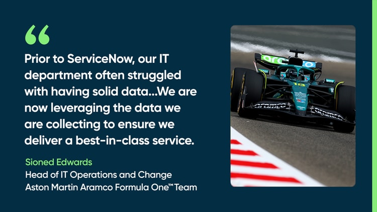 Prior to ServiceNow, our IT department often struggled with having solid data...We are now leveraging the data we are collecting to ensure we deliver a best-in-class service. —Sioned Edwards, Head of IT Operations and Change, Aston Martin Aramco Formula One Team