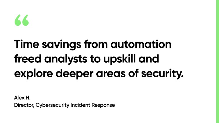 Time savings from automation freed analysts to upskill and explore deeper areas of security. -Alex H., Director, Cybersecurity Incident Response