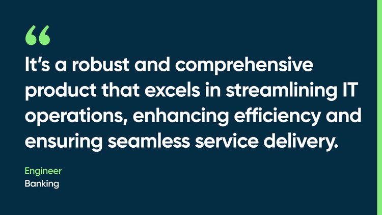 It’s a robust and comprehensive product that excels in streamlining IT operations, enhancing efficiency and ensuring seamless service delivery. -Engineer, Banking