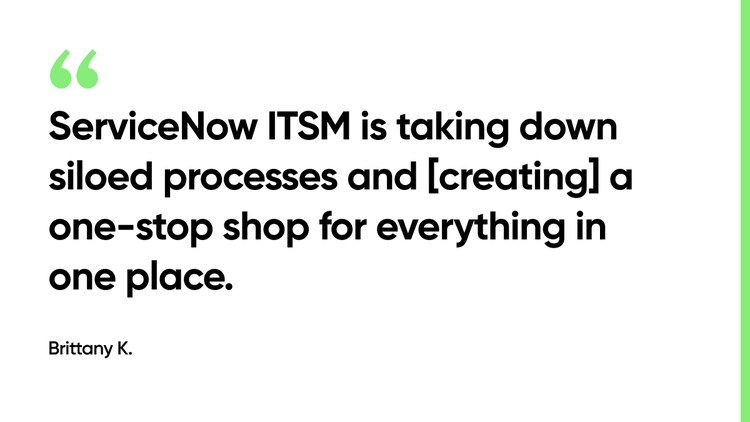 ServiceNow ITSM is taking down siloed processes and [creating] a one-stop shop for everything in one place. -Brittany K.