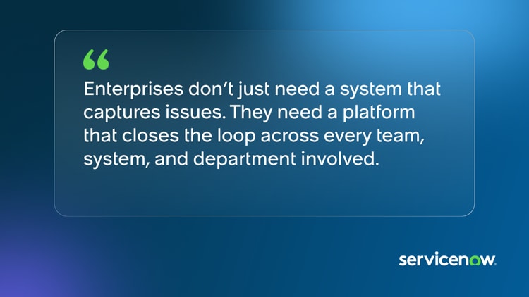 Enterprises don’t just need a system that captures issues. They need a platform that closes the loop across every team, system, and department involved.