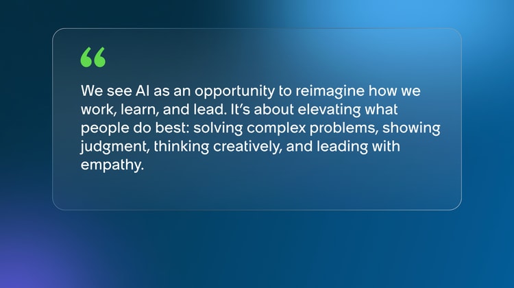 We see AI as an opportunity to reimagine how we work, learn, and lead. It’s about elevating what people do best: solving complex problems, showing judgment, thinking creatively, and leading with empathy.