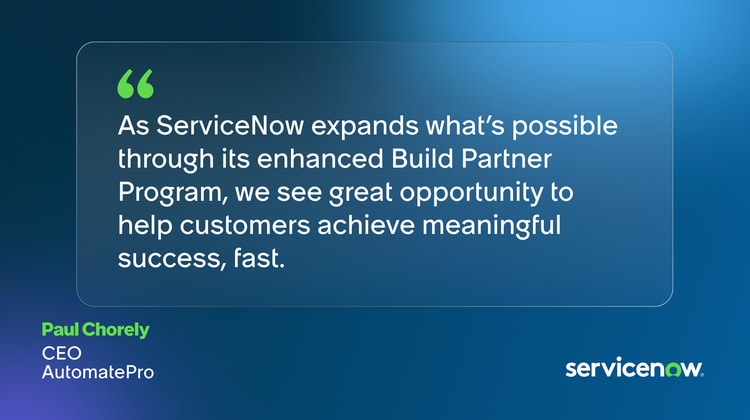 As ServiceNow expands what’s possible through its enhanced Build Partner Program, we see great opportunity to help customers achieve meaningful success, fast. Paul Chorley, CEO, AutomatePro