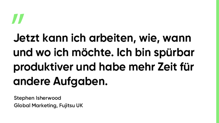 „Ich kann jetzt arbeiten wo, wann und wie ich will. Ich bin deutlich produktiver und habe mehr Zeit für andere Aufgaben.“ Stephen Isherwood. Global Marketing, Fujitsu UK