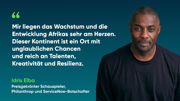 Mir liegen das Wachstum und die Entwicklung Afrikas sehr am Herzen. Dieser Kontinent ist ein Ort mit unglaublichen Chancen und reich an Talenten, Kreativität und Resilienz. -Idris Elba, Preisgekrönter Schauspieler, Philanthrop und ServiceNow-Botschafter