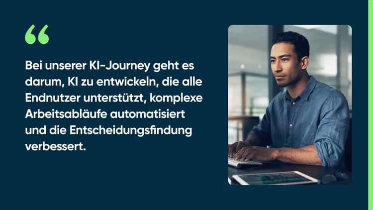 Bei unserer KI-Journey geht es darum, KI zu entwickeln, die alle Endnutzer unterstützt, komplexe Arbeitsabläufe automatisiert und die Entscheidungsfindung verbessert.