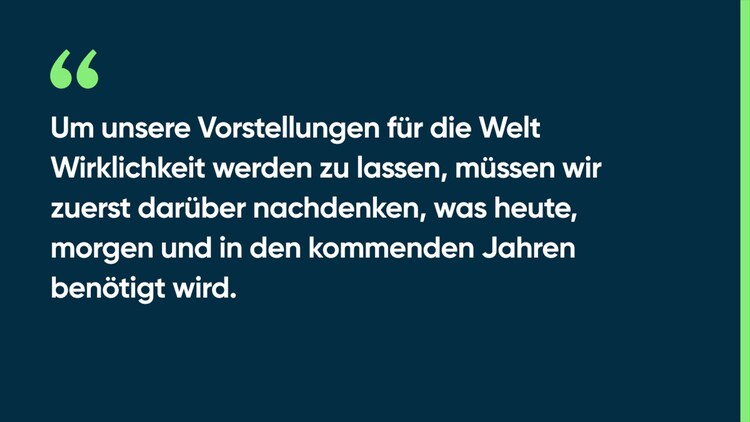 Um unsere Vorstellungen für die Welt Wirklichkeit werden zu lassen, müssen wir zuerst darüber nachdenken, was heute, morgen und in den kommenden Jahren benötigt wird.