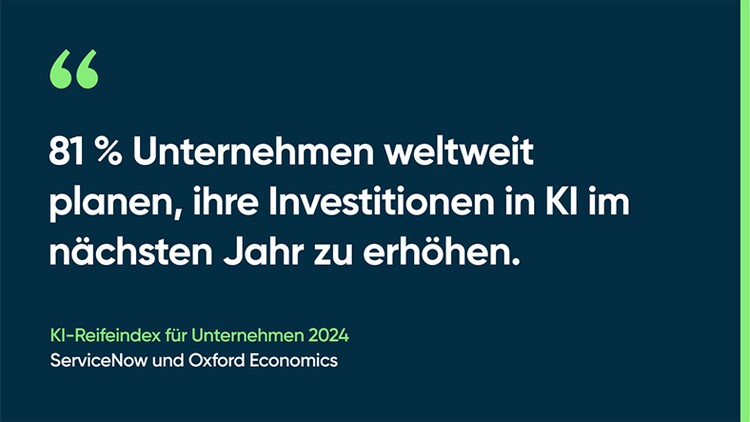 81 % Unternehmen weltweit planen, ihre Investitionen in KI im nächsten Jahr zu erhöhen. -KI-Reifeindex für Unternehmen 2024, ServiceNow und Oxford Economics